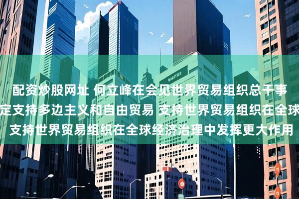 配资炒股网址 何立峰在会见世界贸易组织总干事伊维拉时指出：中方坚定支持多边主义和自由贸易 支持世界贸易组织在全球经济治理中发挥更大作用