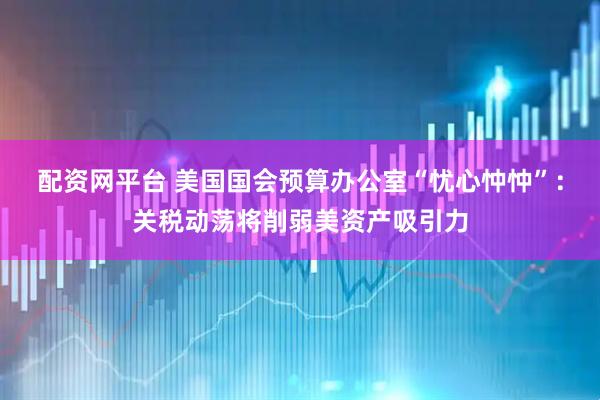 配资网平台 美国国会预算办公室“忧心忡忡”：关税动荡将削弱美资产吸引力