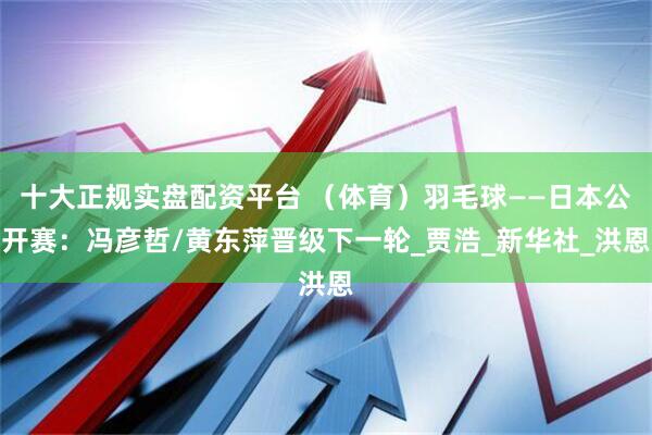 十大正规实盘配资平台 （体育）羽毛球——日本公开赛：冯彦哲/黄东萍晋级下一轮_贾浩_新华社_洪恩
