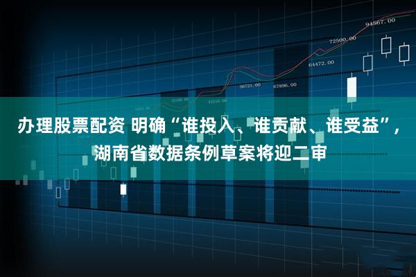 办理股票配资 明确“谁投入、谁贡献、谁受益”, 湖南省数据条例草案将迎二审