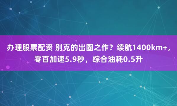办理股票配资 别克的出圈之作？续航1400km+，零百加速5.9秒，综合油耗0.5升