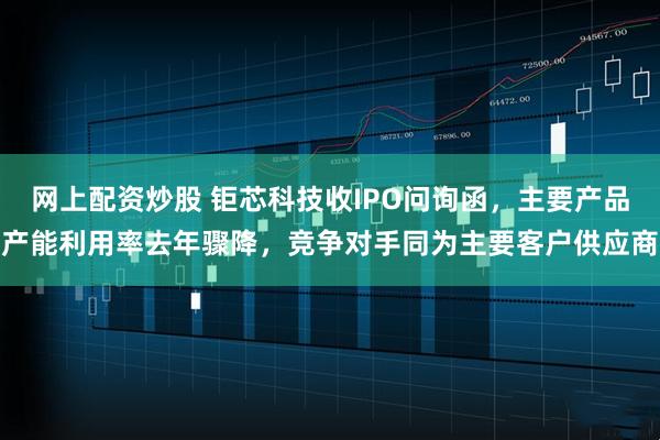 网上配资炒股 钜芯科技收IPO问询函，主要产品产能利用率去年骤降，竞争对手同为主要客户供应商