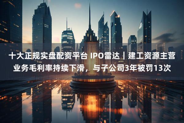 十大正规实盘配资平台 IPO雷达｜建工资源主营业务毛利率持续下滑，与子公司3年被罚13次