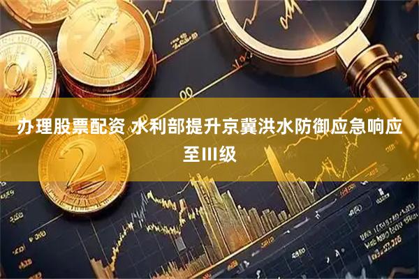 办理股票配资 水利部提升京冀洪水防御应急响应至Ⅲ级