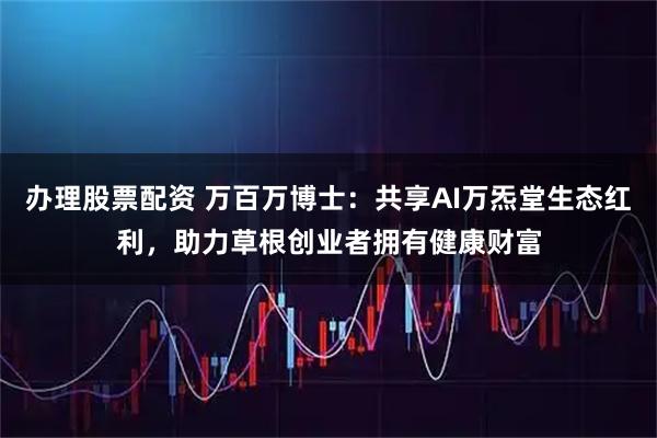 办理股票配资 万百万博士：共享AI万炁堂生态红利，助力草根创业者拥有健康财富