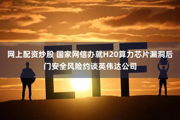 网上配资炒股 国家网信办就H20算力芯片漏洞后门安全风险约谈英伟达公司