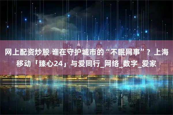 网上配资炒股 谁在守护城市的“不眠网事”？上海移动「臻心24」与爱同行_网络_数字_爱家