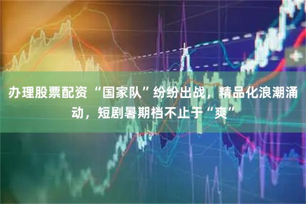 办理股票配资 “国家队”纷纷出战，精品化浪潮涌动，短剧暑期档不止于“爽”