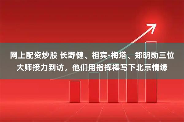 网上配资炒股 长野健、祖宾·梅塔、郑明勋三位大师接力到访，他们用指挥棒写下北京情缘