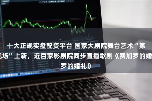 十大正规实盘配资平台 国家大剧院舞台艺术“第二现场”上新，近百家影剧院同步直播歌剧《费加罗的婚礼》