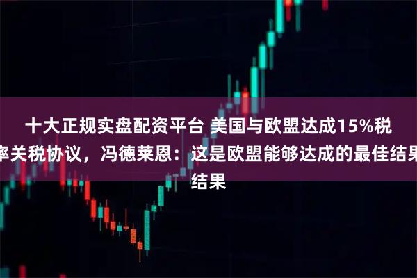 十大正规实盘配资平台 美国与欧盟达成15%税率关税协议，冯德莱恩：这是欧盟能够达成的最佳结果