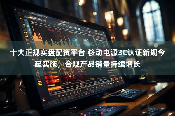 十大正规实盘配资平台 移动电源3C认证新规今起实施，合规产品销量持续增长