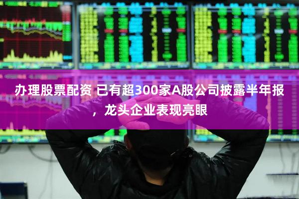 办理股票配资 已有超300家A股公司披露半年报，龙头企业表现亮眼