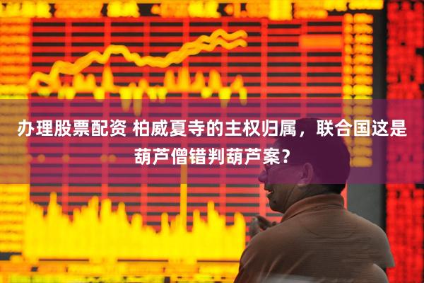 办理股票配资 柏威夏寺的主权归属，联合国这是葫芦僧错判葫芦案？
