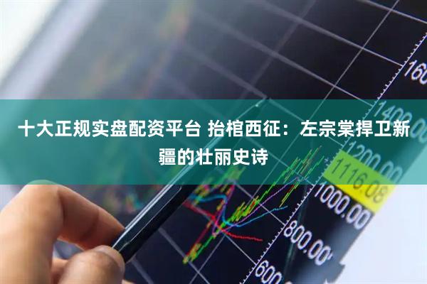 十大正规实盘配资平台 抬棺西征：左宗棠捍卫新疆的壮丽史诗