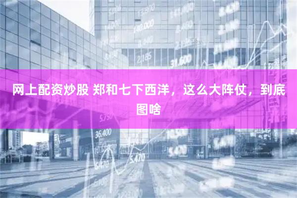 网上配资炒股 郑和七下西洋，这么大阵仗，到底图啥