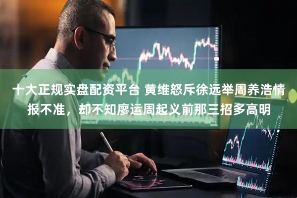 十大正规实盘配资平台 黄维怒斥徐远举周养浩情报不准，却不知廖运周起义前那三招多高明