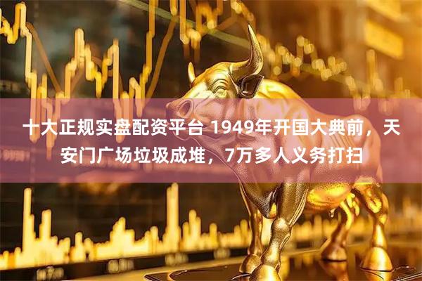 十大正规实盘配资平台 1949年开国大典前，天安门广场垃圾成堆，7万多人义务打扫