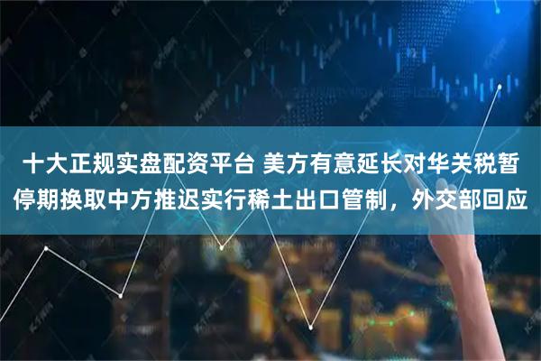 十大正规实盘配资平台 美方有意延长对华关税暂停期换取中方推迟实行稀土出口管制,外交部回应