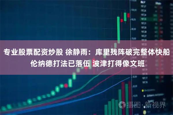 专业股票配资炒股 徐静雨：库里残阵破完整体快船 伦纳德打法已落伍 波津打得像文班