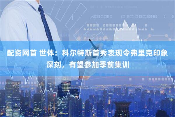 配资网首 世体：科尔特斯首秀表现令弗里克印象深刻，有望参加季前集训