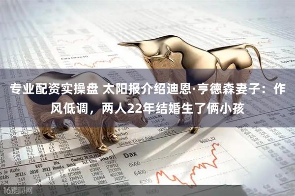 专业配资实操盘 太阳报介绍迪恩·亨德森妻子：作风低调，两人22年结婚生了俩小孩