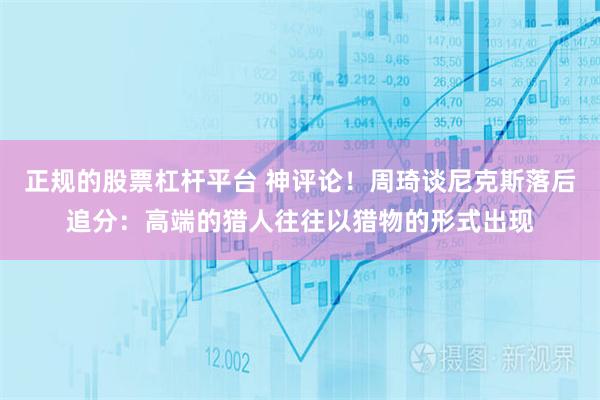 正规的股票杠杆平台 神评论！周琦谈尼克斯落后追分：高端的猎人往往以猎物的形式出现