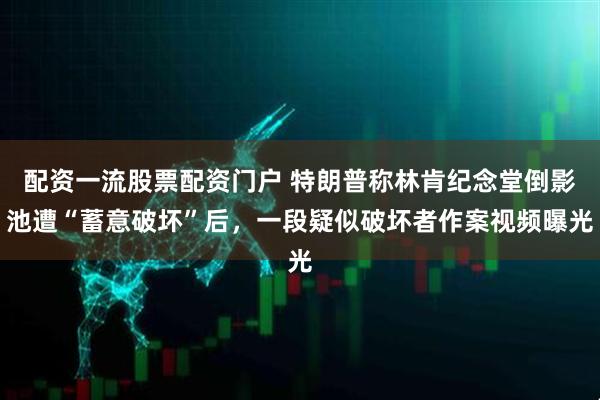 配资一流股票配资门户 特朗普称林肯纪念堂倒影池遭“蓄意破坏”后，一段疑似破坏者作案视频曝光
